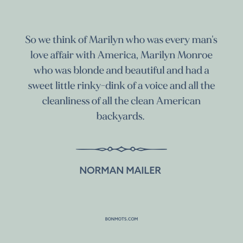 A quote by Norman Mailer about marilyn monroe: “So we think of Marilyn who was every man's love affair with America…”