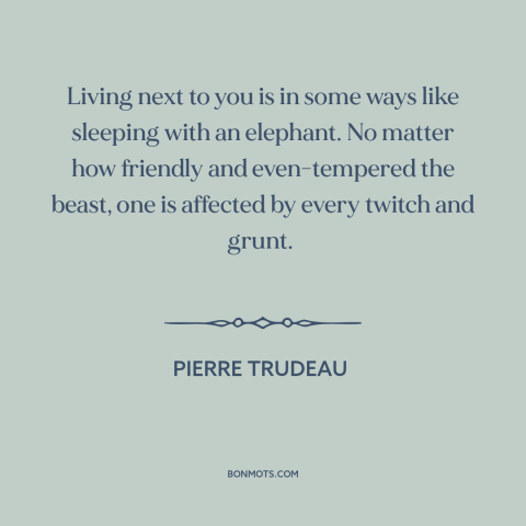 A quote by Pierre Trudeau about America and Canada: “Living next to you is in some ways like sleeping with an elephant. No…”