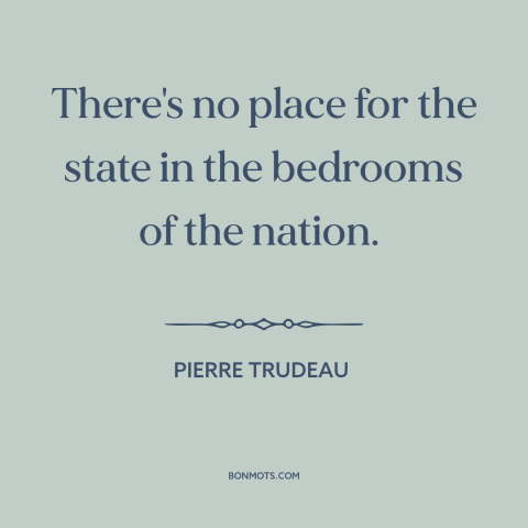 A quote by Pierre Trudeau about right to privacy: “There's no place for the state in the bedrooms of the nation.”