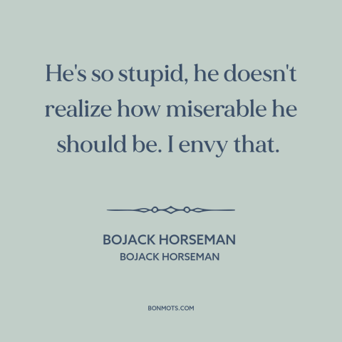 A quote from Bojack Horseman about ignorance is bliss: “He's so stupid, he doesn't realize how miserable he should be.”