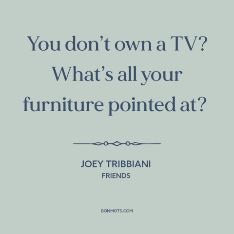 A quote from Friends about tv: “You don’t own a TV? What’s all your furniture pointed at?”