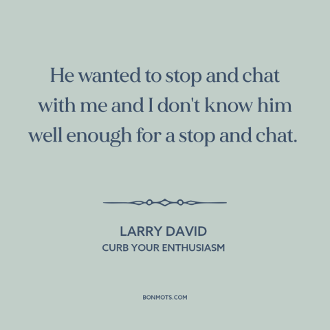 A quote from Curb Your Enthusiasm about conversation: “He wanted to stop and chat with me and I don't know him well…”