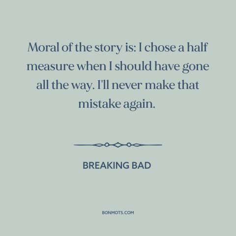 A quote from Breaking Bad about half measures: “Moral of the story is: I chose a half measure when I should have…”