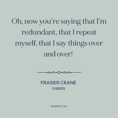 A quote from Cheers about talking too much: “Oh, now you’re saying that I’m redundant, that I repeat myself, that I say…”