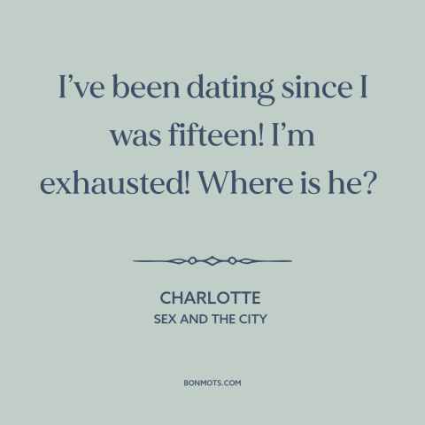 A quote from Sex and the City about looking for the one: “I’ve been dating since I was fifteen! I’m exhausted! Where is he?”