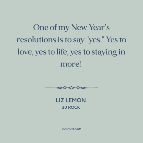 A quote from 30 Rock about new year's resolutions: “One of my New Year’s resolutions is to say "yes." Yes to love, yes…”