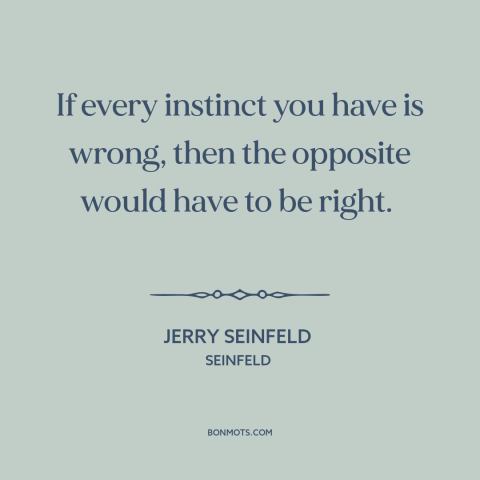 A quote from Seinfeld about instincts: “If every instinct you have is wrong, then the opposite would have to be…”