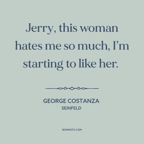 A quote from Seinfeld about dysfunctional relationships: “Jerry, this woman hates me so much, I’m starting to like her.”