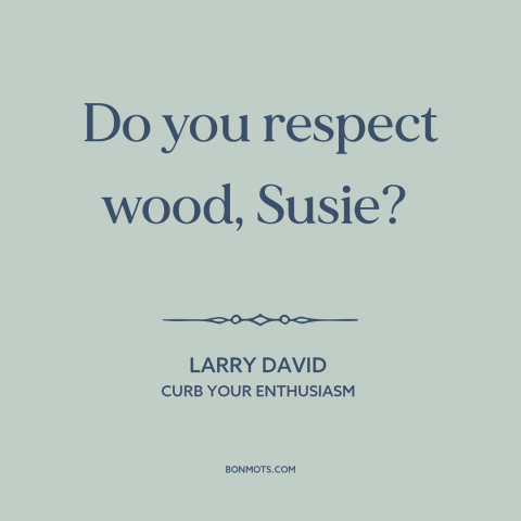 A quote from Curb Your Enthusiasm about wood: “Do you respect wood, Susie?”
