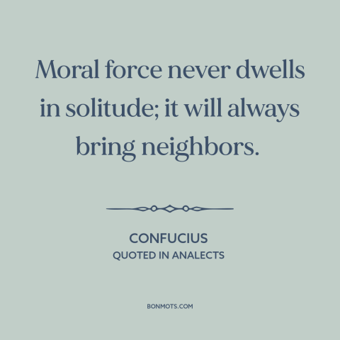 A quote by Confucius about moral progress: “Moral force never dwells in solitude; it will always bring neighbors.”