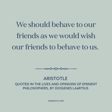 A quote by Aristotle about golden rule: “We should behave to our friends as we would wish our friends to behave…”
