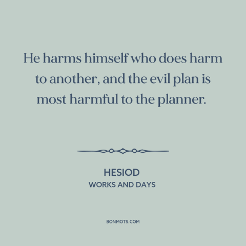 A quote by Hesiod about hurting others: “He harms himself who does harm to another, and the evil plan is most…”