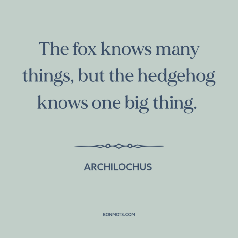 A quote by Archilochus about hedgehogs and foxes: “The fox knows many things, but the hedgehog knows one big thing.”