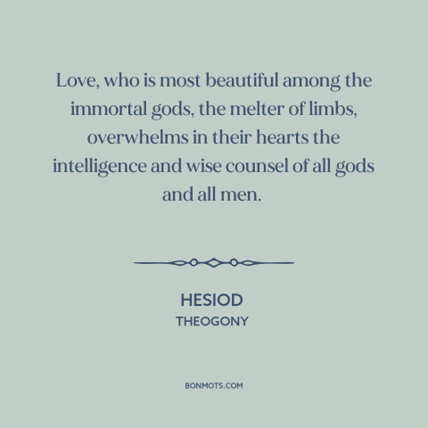 A quote by Hesiod about power of love: “Love, who is most beautiful among the immortal gods, the melter of limbs…”