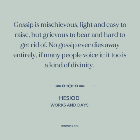 A quote by Hesiod about effects of gossip: “Gossip is mischievous, light and easy to raise, but grievous to bear and hard…”