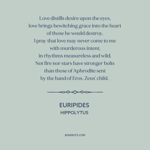 A quote by Euripides about power of love: “Love distills desire upon the eyes, love brings bewitching grace into the heart…”