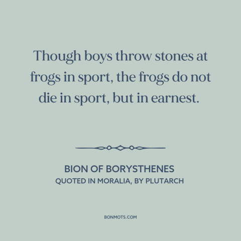 A quote by Bion about animal cruelty: “Though boys throw stones at frogs in sport, the frogs do not die in sport…”