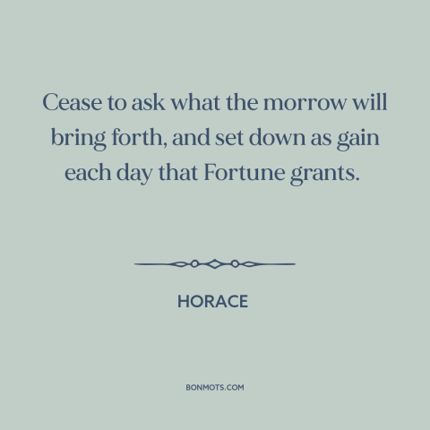 A quote by Horace about gratitude: “Cease to ask what the morrow will bring forth, and set down as gain each day that…”