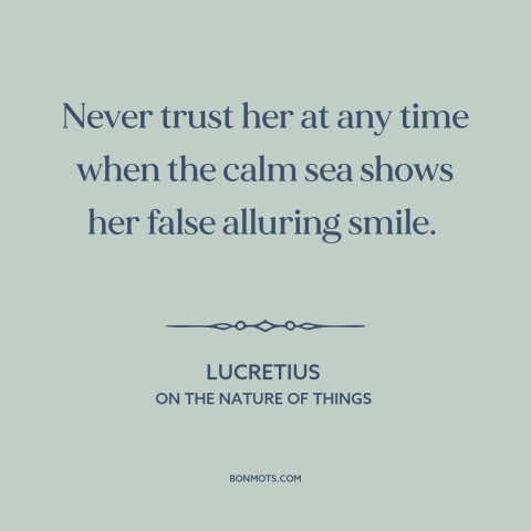 A quote by Lucretius about ocean and sea: “Never trust her at any time when the calm sea shows her false alluring…”