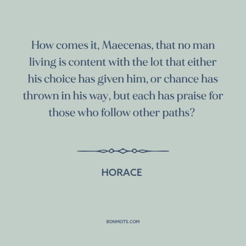 A quote by Horace about envy: “How comes it, Maecenas, that no man living is content with the lot that either his…”