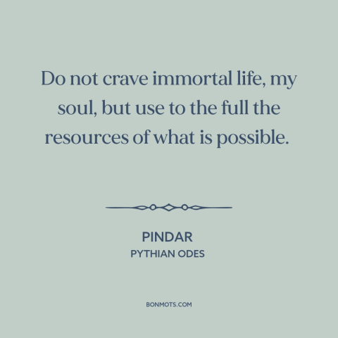 A quote by Pindar about living within one's means: “Do not crave immortal life, my soul, but use to the full the resources…”