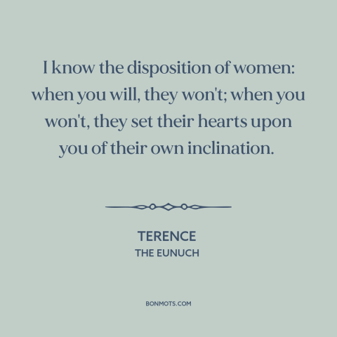 A quote by Terence about men and women: “I know the disposition of women: when you will, they won't; when you won't…”