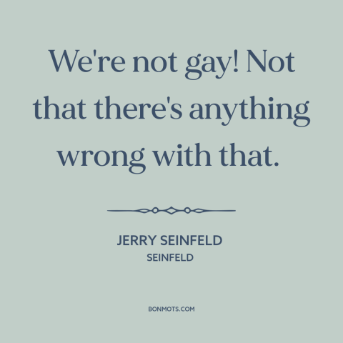 A quote by Jerry Seinfeld about being gay: “We're not gay! Not that there's anything wrong with that.”