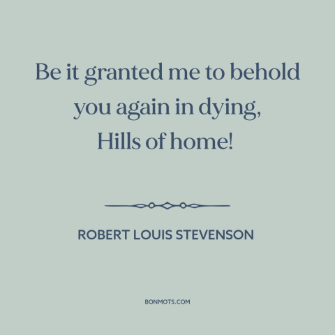 A quote by Robert Louis Stevenson about home: “Be it granted me to behold you again in dying, Hills of home!”