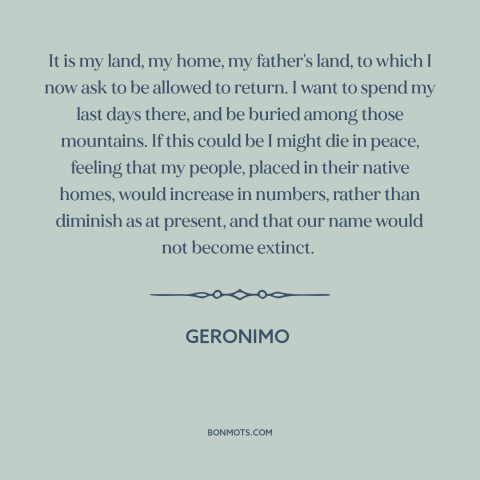 A quote by Geronimo about home: “It is my land, my home, my father's land, to which I now ask to be allowed…”