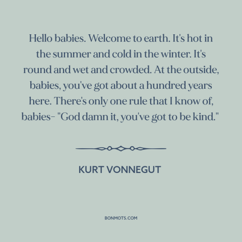 A quote by Kurt Vonnegut about kindness: “Hello babies. Welcome to earth. It's hot in the summer and cold in the…”