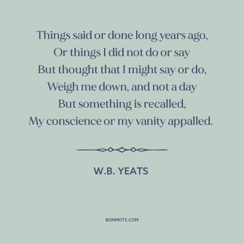 A quote by W.B. Yeats about remorse: “Things said or done long years ago, Or things I did not do or say But thought that…”