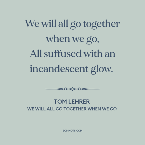 A quote by Tom Lehrer about nuclear holocaust: “We will all go together when we go, All suffused with an incandescent glow.”