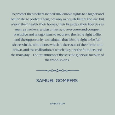 A quote by Samuel Gompers about workers: “To protect the workers in their inalienable rights to a higher and better life;…”