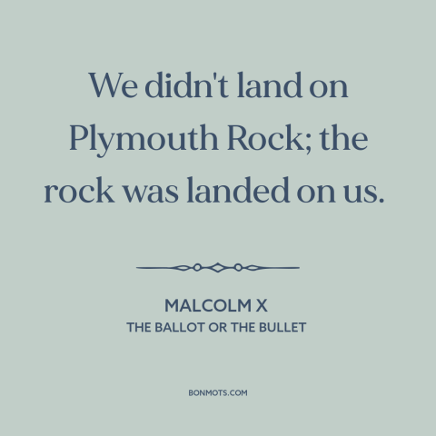 A quote by Malcolm X about black experience: “We didn't land on Plymouth Rock; the rock was landed on us.”