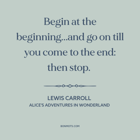 A quote by Lewis Carroll: “Begin at the beginning...and go on till you come to the end: then stop.”