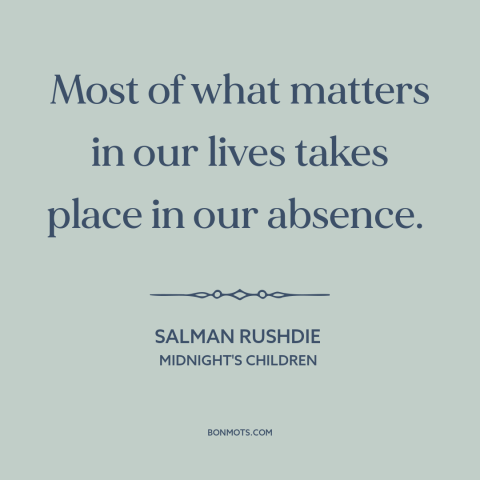 A quote by Salman Rushdie about inflection points: “Most of what matters in our lives takes place in our absence.”