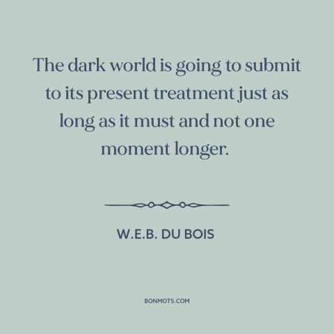 A quote by W.E.B. Du Bois about anti-colonialism: “The dark world is going to submit to its present treatment just as long…”