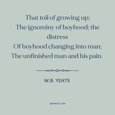 A quote by W.B. Yeats about growing up: “That toil of growing up; The ignominy of boyhood; the distress Of boyhood changing…”