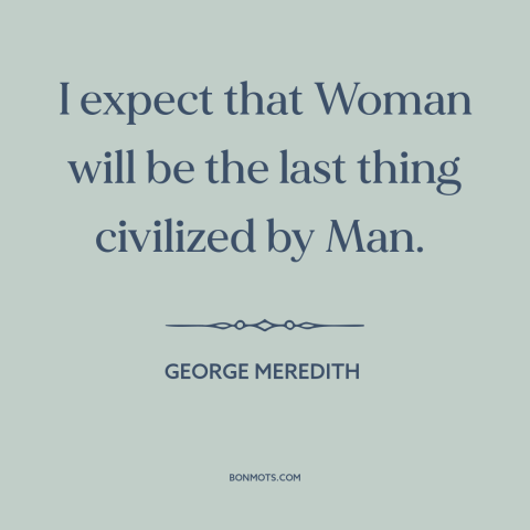 A quote by George Meredith about gender relations: “I expect that Woman will be the last thing civilized by Man.”