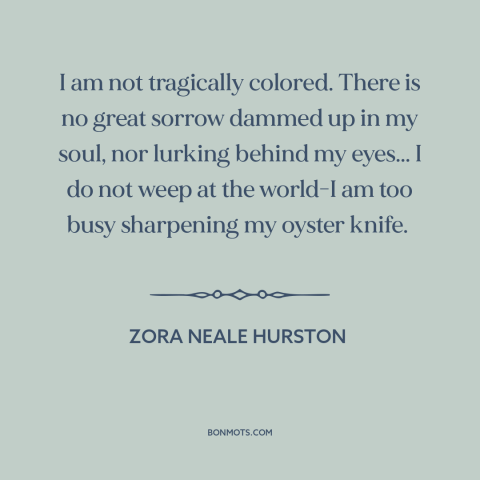 A quote by Zora Neale Hurston about black experience: “I am not tragically colored. There is no great sorrow dammed up in…”