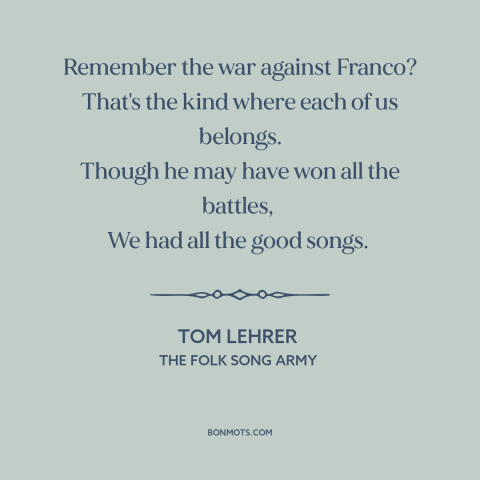 A quote by Tom Lehrer about fighting fascism: “Remember the war against Franco? That's the kind where each of us belongs.”