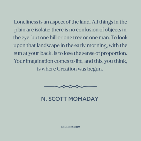 A quote by N. Scott Momaday about landscape: “Loneliness is an aspect of the land. All things in the plain are isolate;…”