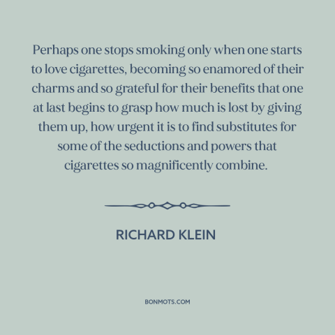 A quote by Richard Klein about cigarettes: “Perhaps one stops smoking only when one starts to love cigarettes…”