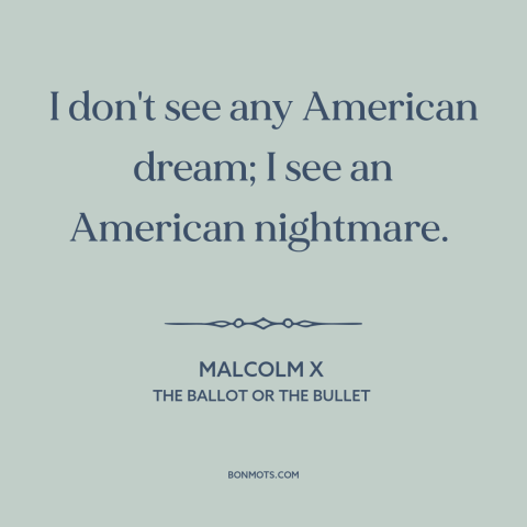 A quote by Malcolm X about American dream: “I don't see any American dream; I see an American nightmare.”