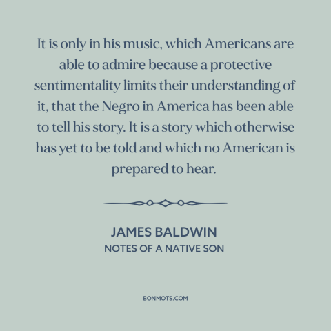 A quote by James Baldwin about black music: “It is only in his music, which Americans are able to admire because a…”