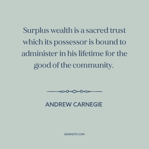 A quote by Andrew Carnegie about charity: “Surplus wealth is a sacred trust which its possessor is bound to administer in…”