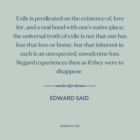 A quote by Edward Said about exile: “Exile is predicated on the existence of, love for, and a real bond with…”