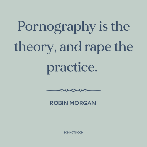 A quote by Robin Morgan about pornography: “Pornography is the theory, and rape the practice.”