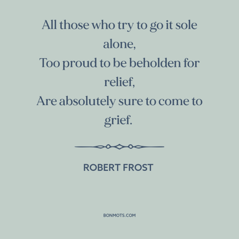 A quote by Robert Frost about self-reliance: “All those who try to go it sole alone, Too proud to be beholden…”