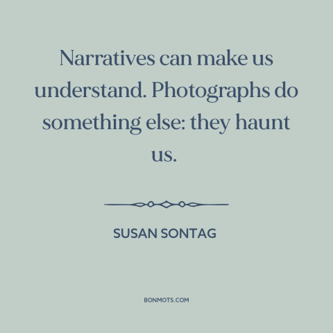 A quote by Susan Sontag about photography: “Narratives can make us understand. Photographs do something else: they haunt…”